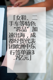 女鞋、二手车等特色“蓉品”加速出海，成都经贸代表团欧洲中东行签单逾3.7亿元