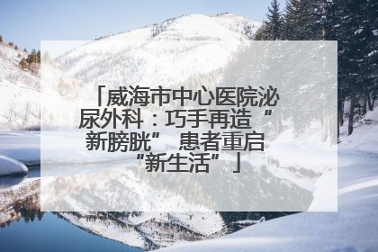 威海市中心医院泌尿外科：巧手再造“新膀胱” 患者重启“新生活”