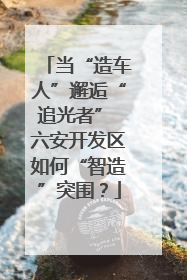 当“造车人”邂逅“追光者” 六安开发区如何“智造”突围？