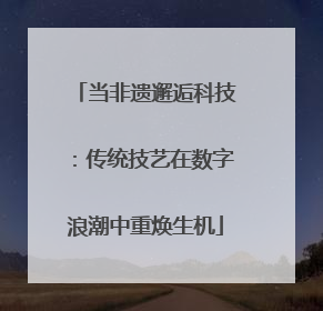 当非遗邂逅科技：传统技艺在数字浪潮中重焕生机