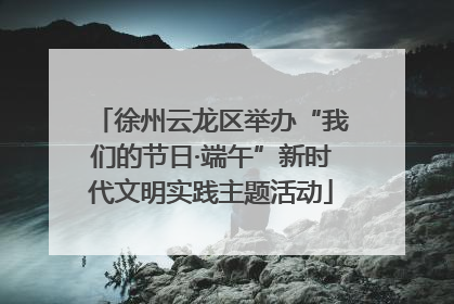 徐州云龙区举办“我们的节日·端午”新时代文明实践主题活动