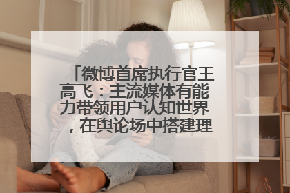 微博首席执行官王高飞：主流媒体有能力带领用户认知世界，在舆论场中搭建理性的讨论空间