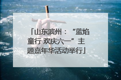 山东滨州：“蓝焰童行 欢庆六一”主题嘉年华活动举行