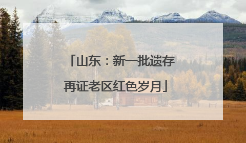 山东：新一批遗存再证老区红色岁月