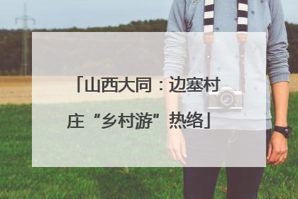 山西大同：边塞村庄“乡村游”热络