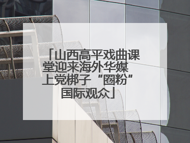 山西高平戏曲课堂迎来海外华媒 上党梆子“圈粉”国际观众