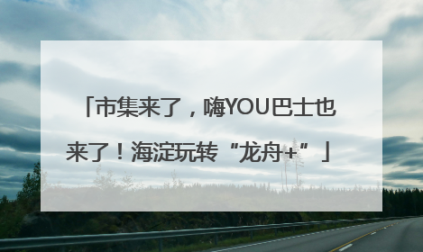 市集来了，嗨YOU巴士也来了！海淀玩转“龙舟+”