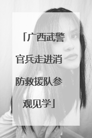 广西武警官兵走进消防救援队参观见学