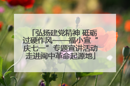弘扬建党精神 砥砺过硬作风——福小宣“庆七一”专题宣讲活动走进闽中革命起源地