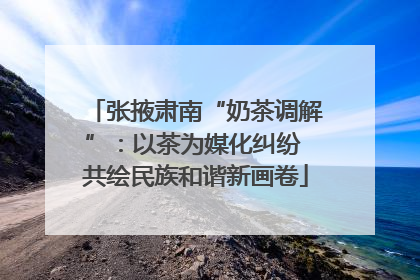 张掖肃南“奶茶调解”：以茶为媒化纠纷 共绘民族和谐新画卷