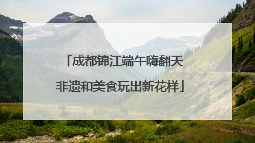 成都锦江端午嗨翻天 非遗和美食玩出新花样