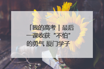 我的高考｜最后一课收获“不怕”的勇气 厦门学子万里同风赴新程