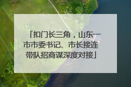 扣门长三角，山东一市市委书记、市长接连带队招商谋深度对接