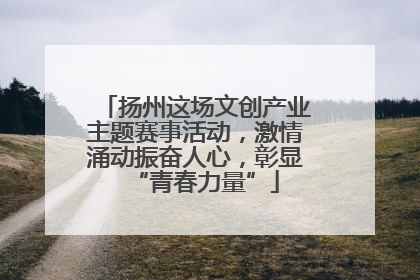 扬州这场文创产业主题赛事活动，激情涌动振奋人心，彰显“青春力量”
