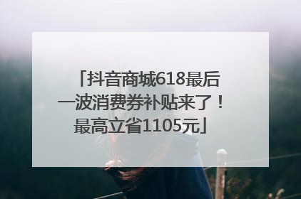 抖音商城618最后一波消费券补贴来了！最高立省1105元