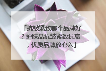 抗皱紧致哪个品牌好？护肤品抗皱紧致抗衰，优质品牌放心入