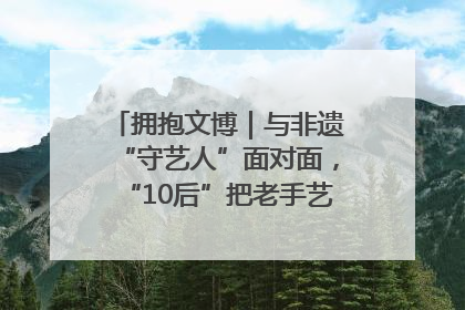 拥抱文博｜与非遗“守艺人”面对面，“10后”把老手艺玩出“潮”花样