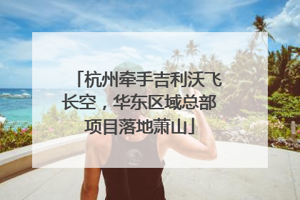 杭州牵手吉利沃飞长空，华东区域总部项目落地萧山