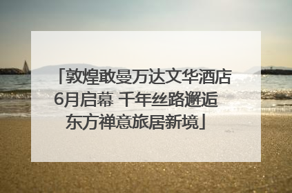 敦煌敢曼万达文华酒店6月启幕 千年丝路邂逅东方禅意旅居新境