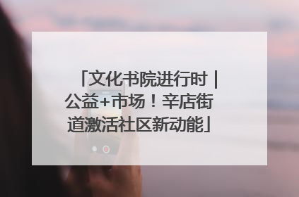 文化书院进行时｜公益+市场！辛店街道激活社区新动能