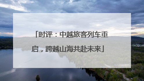 时评：中越旅客列车重启，跨越山海共赴未来