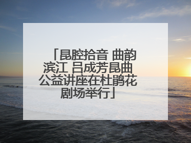 昆腔拾音 曲韵滨江 吕成芳昆曲公益讲座在杜鹃花剧场举行