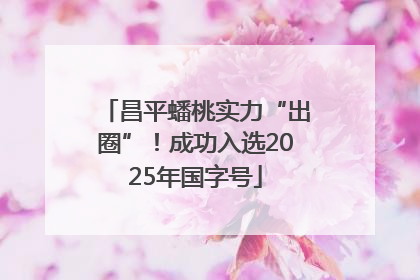 昌平蟠桃实力“出圈”！成功入选2025年国字号
