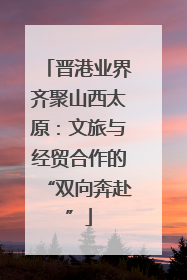 晋港业界齐聚山西太原：文旅与经贸合作的“双向奔赴”