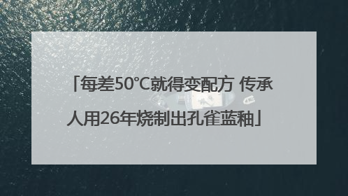 每差50℃就得变配方 传承人用26年烧制出孔雀蓝釉