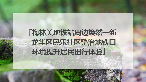 梅林关地铁站周边焕然一新，龙华区民乐社区整治地铁口环境提升居民出行体验