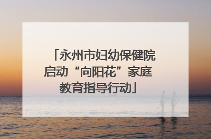 永州市妇幼保健院启动“向阳花”家庭教育指导行动