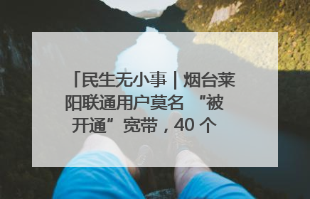 民生无小事｜烟台莱阳联通用户莫名 “被开通”宽带，40 个月扣费无人知