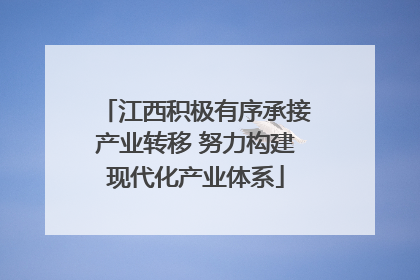 江西积极有序承接产业转移 努力构建现代化产业体系