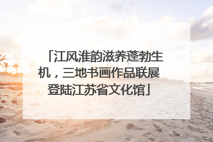 江风淮韵滋养蓬勃生机，三地书画作品联展登陆江苏省文化馆