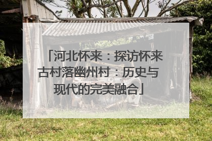 河北怀来：探访怀来古村落幽州村：历史与现代的完美融合