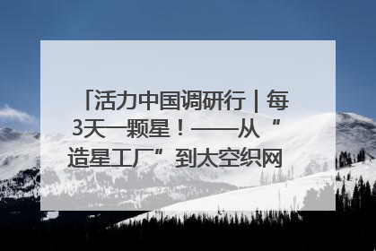 活力中国调研行｜每3天一颗星！——从“造星工厂”到太空织网的“银河速度”