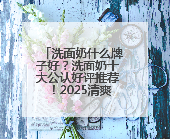 洗面奶什么牌子好？洗面奶十大公认好评推荐！2025清爽超给力！