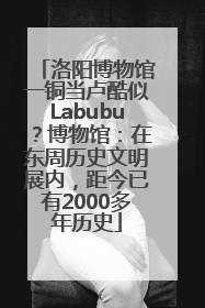 洛阳博物馆一铜当卢酷似Labubu？博物馆：在东周历史文明展内，距今已有2000多年历史