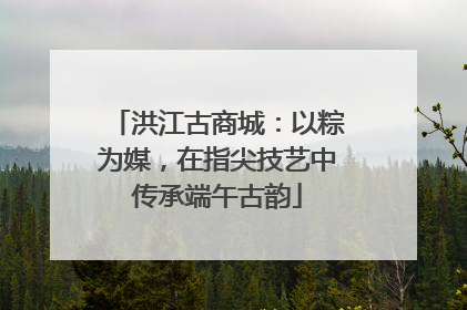 洪江古商城：以粽为媒，在指尖技艺中传承端午古韵