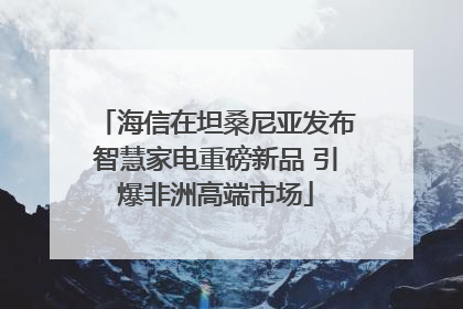 海信在坦桑尼亚发布智慧家电重磅新品 引爆非洲高端市场