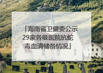 海南省卫健委公示29家各级医院抗蛇毒血清储备情况