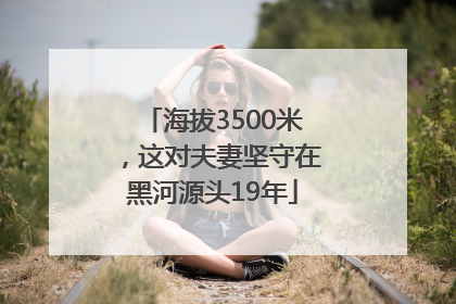 海拔3500米，这对夫妻坚守在黑河源头19年