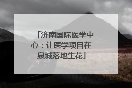 济南国际医学中心：让医学项目在泉城落地生花