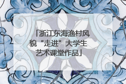 浙江东海渔村风貌“走进”大学生艺术课堂作品