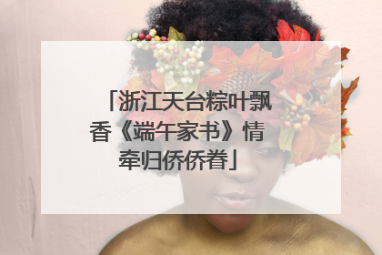 浙江天台粽叶飘香《端午家书》情牵归侨侨眷