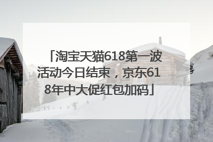 淘宝天猫618第一波活动今日结束，京东618年中大促红包加码