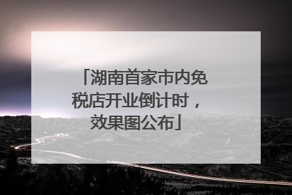 湖南首家市内免税店开业倒计时，效果图公布