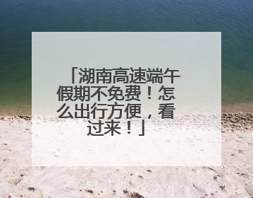 湖南高速端午假期不免费！怎么出行方便，看过来！