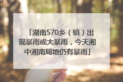 湖南570乡（镇）出现暴雨或大暴雨，今天湘中湘南局地仍有暴雨