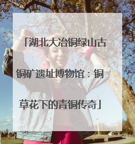 湖北大冶铜绿山古铜矿遗址博物馆：铜草花下的青铜传奇